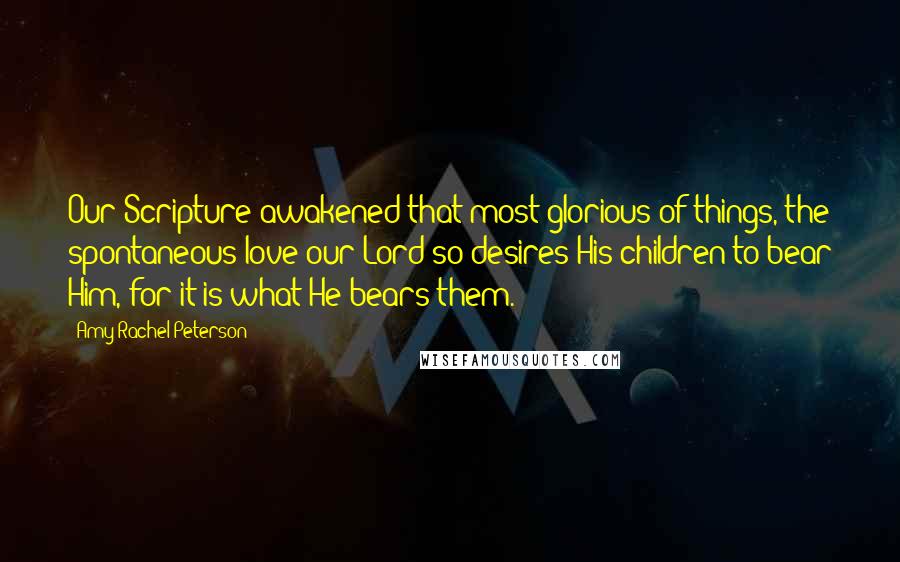 Amy Rachel Peterson Quotes: Our Scripture awakened that most glorious of things, the spontaneous love our Lord so desires His children to bear Him, for it is what He bears them.