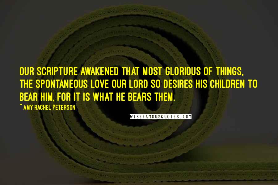 Amy Rachel Peterson Quotes: Our Scripture awakened that most glorious of things, the spontaneous love our Lord so desires His children to bear Him, for it is what He bears them.