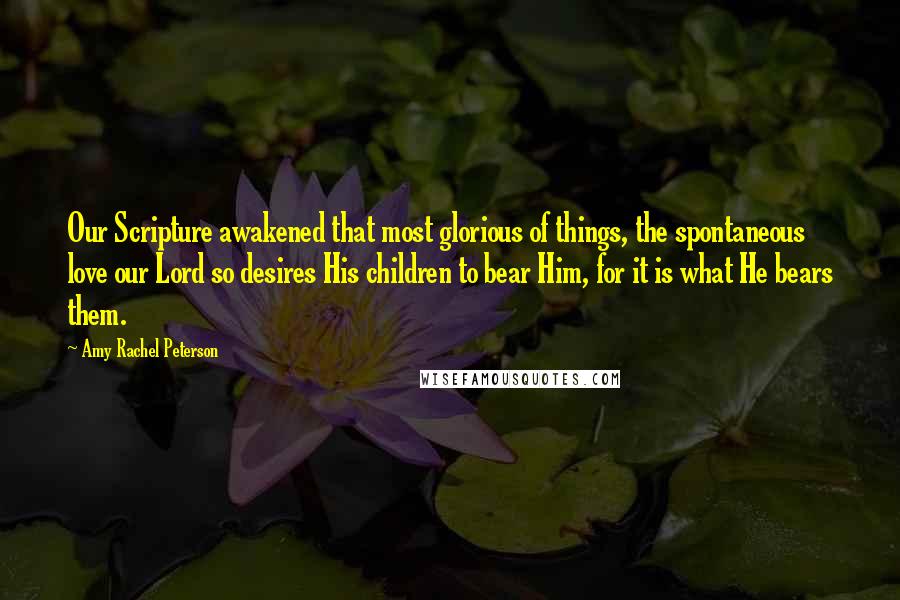 Amy Rachel Peterson Quotes: Our Scripture awakened that most glorious of things, the spontaneous love our Lord so desires His children to bear Him, for it is what He bears them.