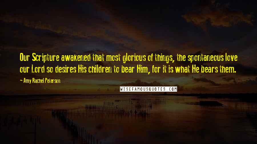 Amy Rachel Peterson Quotes: Our Scripture awakened that most glorious of things, the spontaneous love our Lord so desires His children to bear Him, for it is what He bears them.