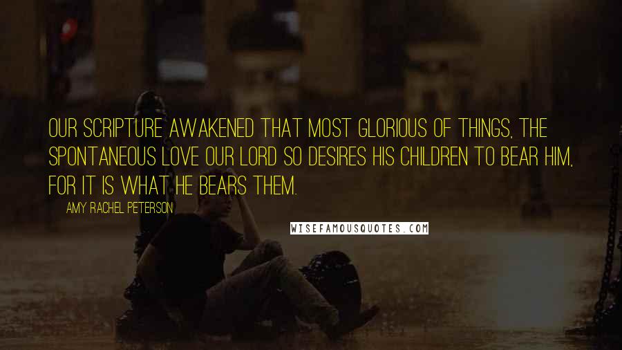 Amy Rachel Peterson Quotes: Our Scripture awakened that most glorious of things, the spontaneous love our Lord so desires His children to bear Him, for it is what He bears them.