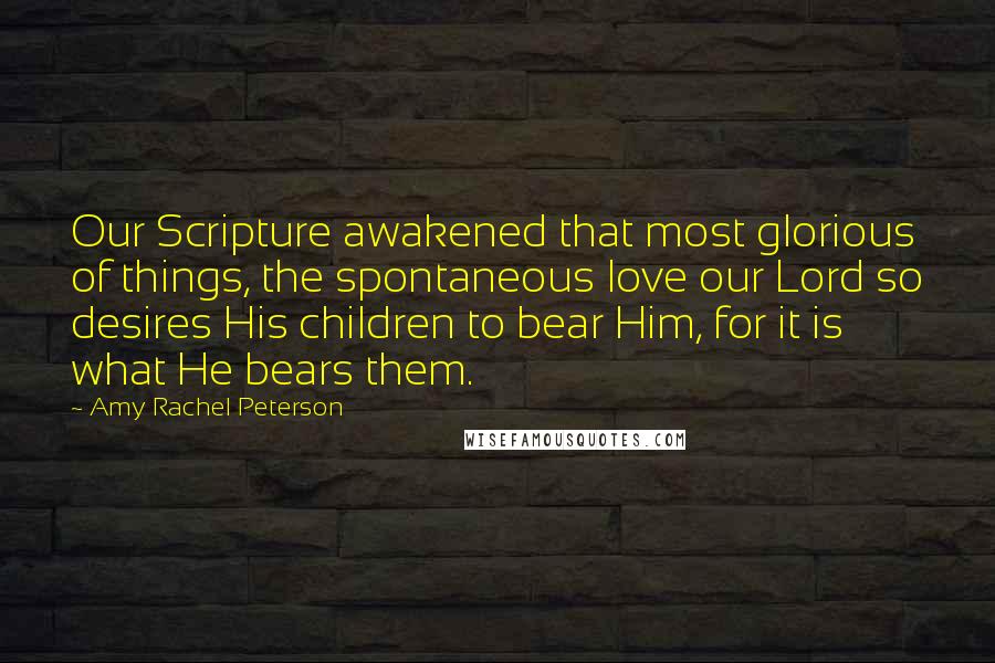 Amy Rachel Peterson Quotes: Our Scripture awakened that most glorious of things, the spontaneous love our Lord so desires His children to bear Him, for it is what He bears them.