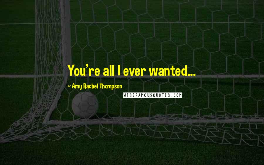 Amy Rachel Thompson Quotes: You're all I ever wanted...