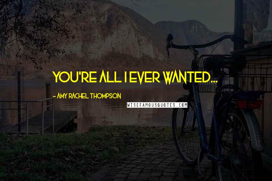 Amy Rachel Thompson Quotes: You're all I ever wanted...