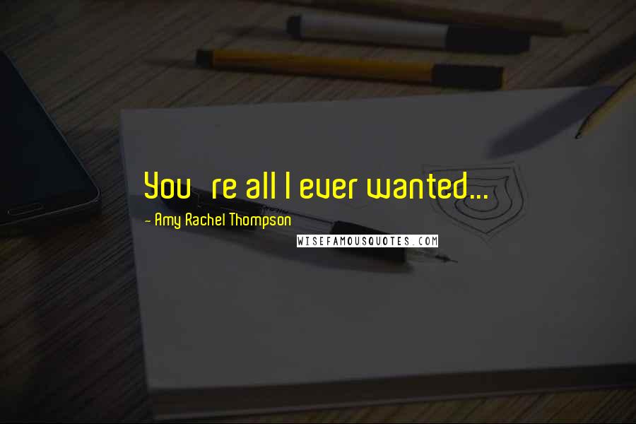 Amy Rachel Thompson Quotes: You're all I ever wanted...