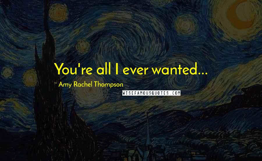 Amy Rachel Thompson Quotes: You're all I ever wanted...