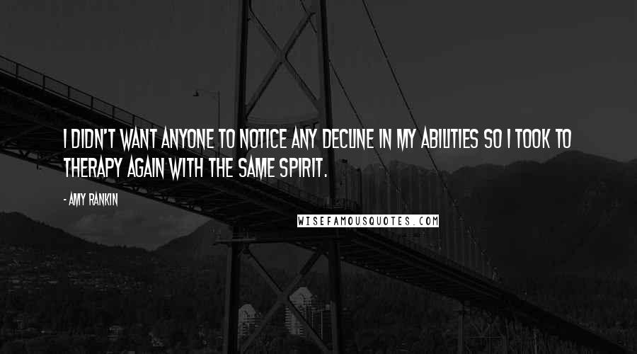 Amy Rankin Quotes: I didn't want anyone to notice any decline in my abilities so I took to therapy again with the same spirit.