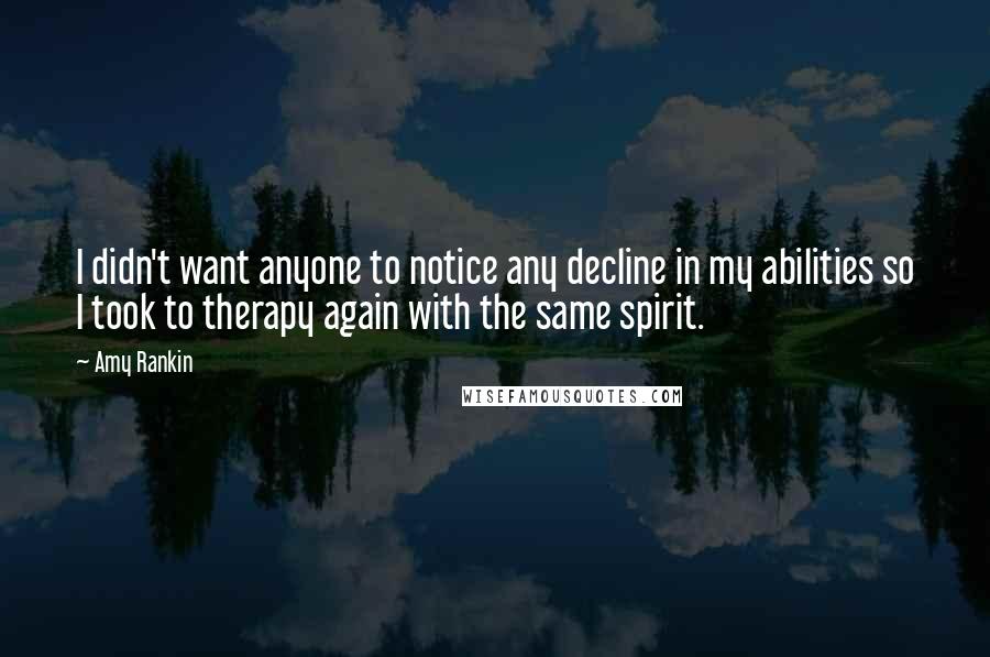 Amy Rankin Quotes: I didn't want anyone to notice any decline in my abilities so I took to therapy again with the same spirit.