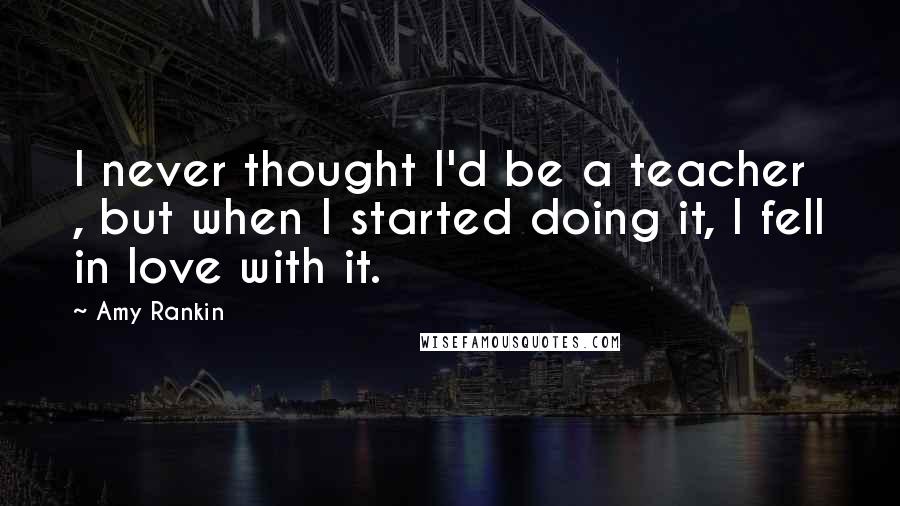 Amy Rankin Quotes: I never thought I'd be a teacher , but when I started doing it, I fell in love with it.