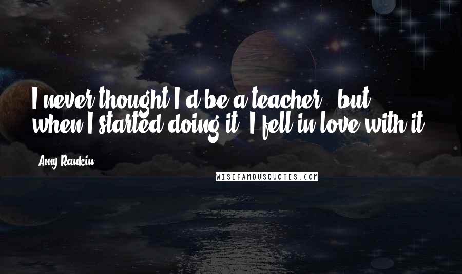 Amy Rankin Quotes: I never thought I'd be a teacher , but when I started doing it, I fell in love with it.