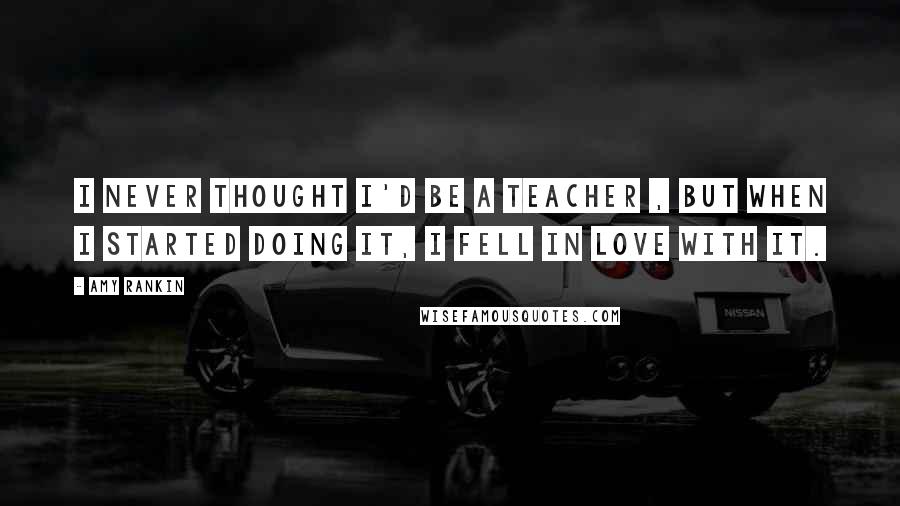 Amy Rankin Quotes: I never thought I'd be a teacher , but when I started doing it, I fell in love with it.