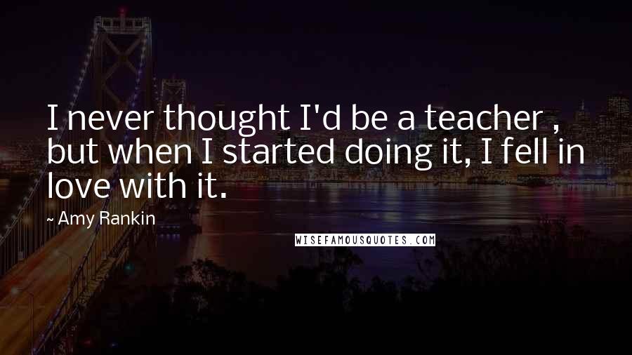 Amy Rankin Quotes: I never thought I'd be a teacher , but when I started doing it, I fell in love with it.