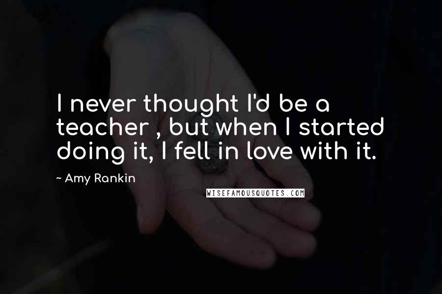 Amy Rankin Quotes: I never thought I'd be a teacher , but when I started doing it, I fell in love with it.