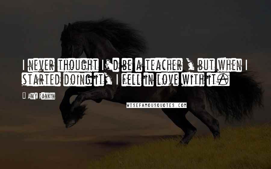Amy Rankin Quotes: I never thought I'd be a teacher , but when I started doing it, I fell in love with it.