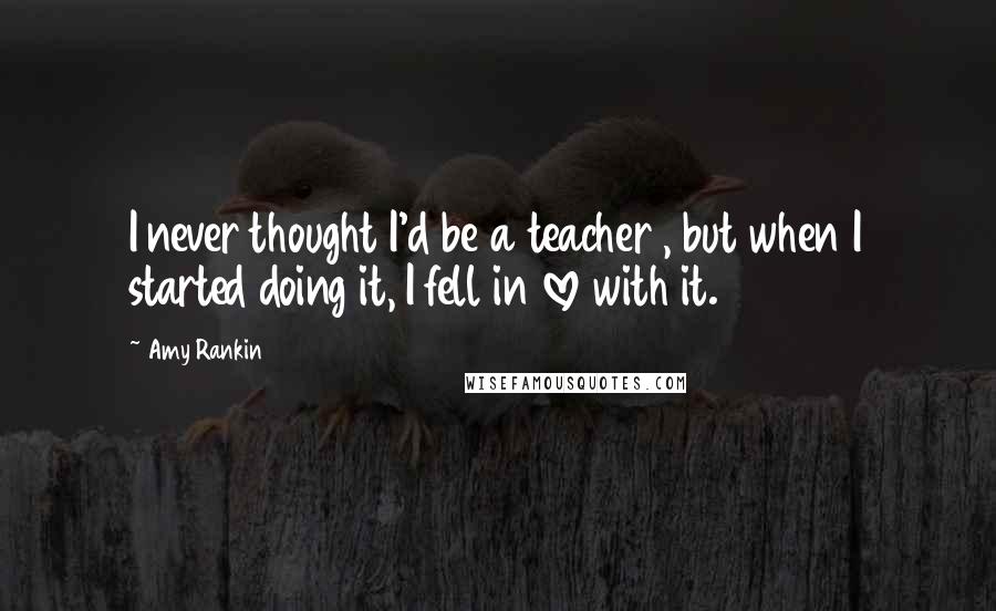 Amy Rankin Quotes: I never thought I'd be a teacher , but when I started doing it, I fell in love with it.