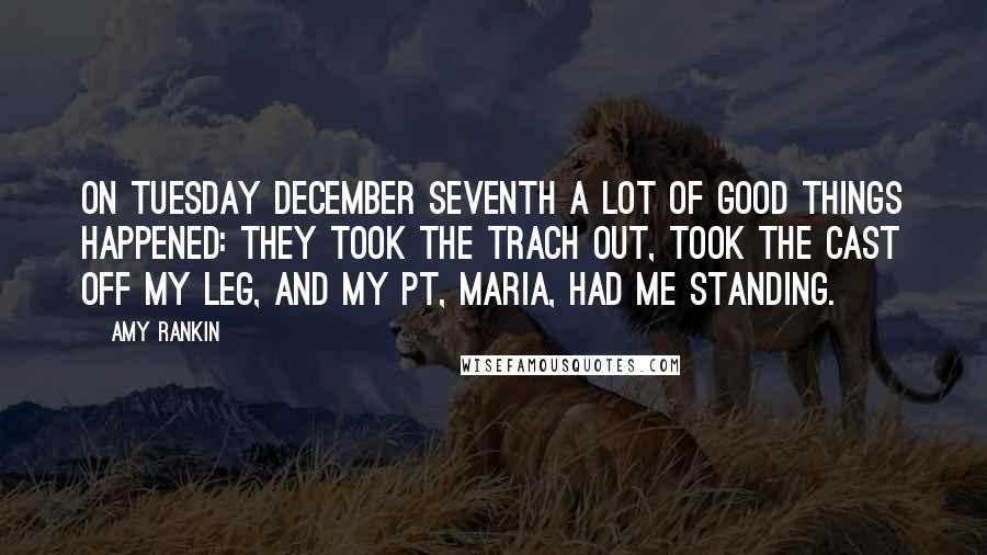 Amy Rankin Quotes: On Tuesday December seventh a lot of good things happened: they took the trach out, took the cast off my leg, and my PT, Maria, had me standing.