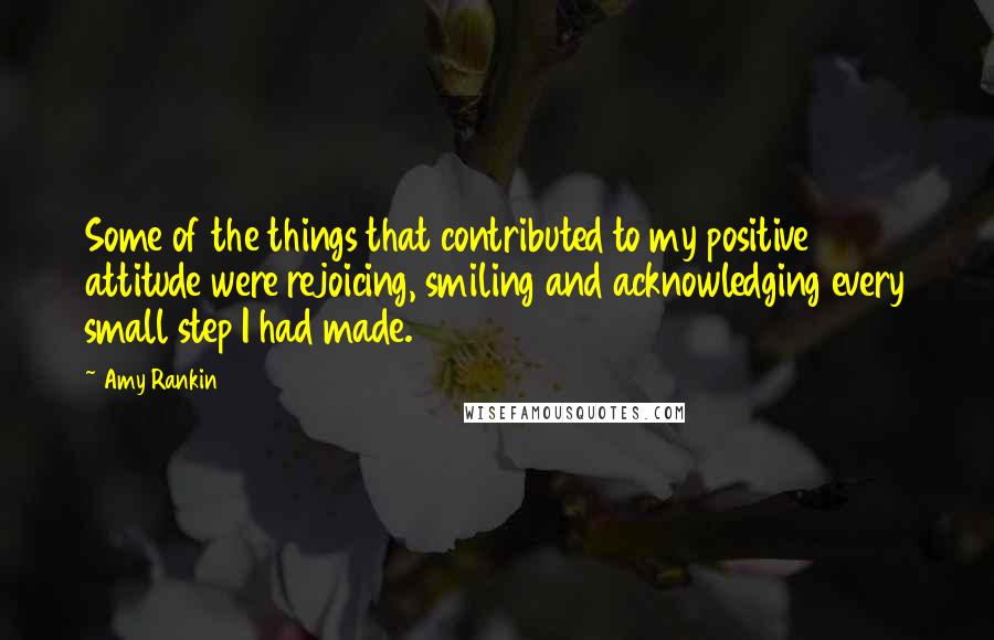 Amy Rankin Quotes: Some of the things that contributed to my positive attitude were rejoicing, smiling and acknowledging every small step I had made.