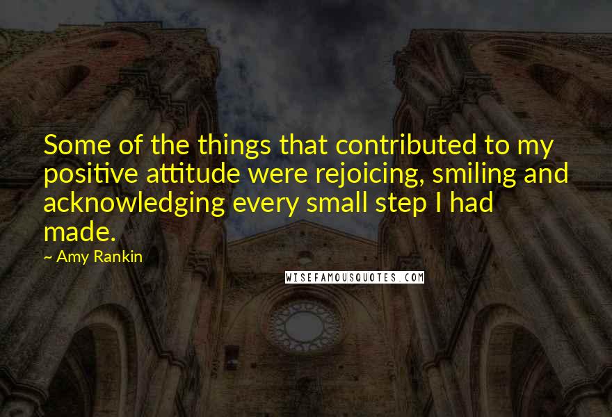 Amy Rankin Quotes: Some of the things that contributed to my positive attitude were rejoicing, smiling and acknowledging every small step I had made.