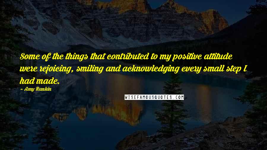 Amy Rankin Quotes: Some of the things that contributed to my positive attitude were rejoicing, smiling and acknowledging every small step I had made.