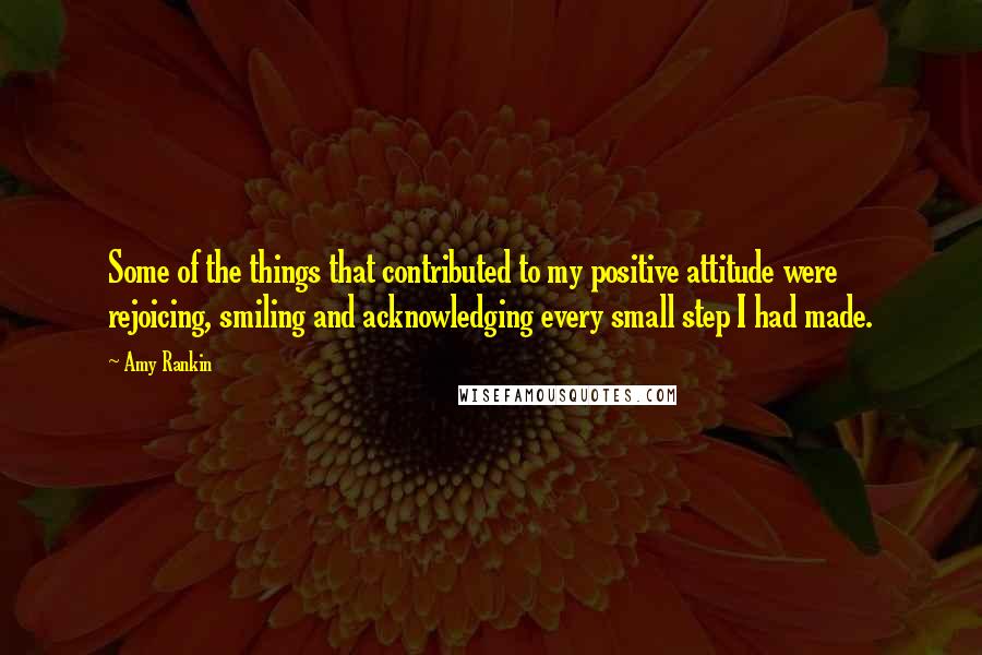 Amy Rankin Quotes: Some of the things that contributed to my positive attitude were rejoicing, smiling and acknowledging every small step I had made.