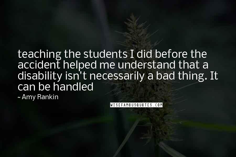 Amy Rankin Quotes: teaching the students I did before the accident helped me understand that a disability isn't necessarily a bad thing. It can be handled