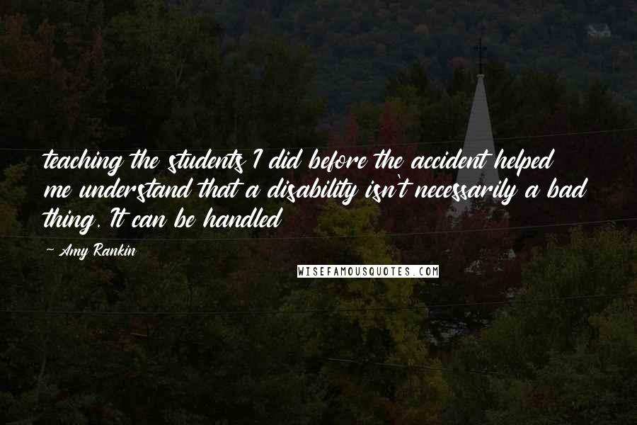 Amy Rankin Quotes: teaching the students I did before the accident helped me understand that a disability isn't necessarily a bad thing. It can be handled