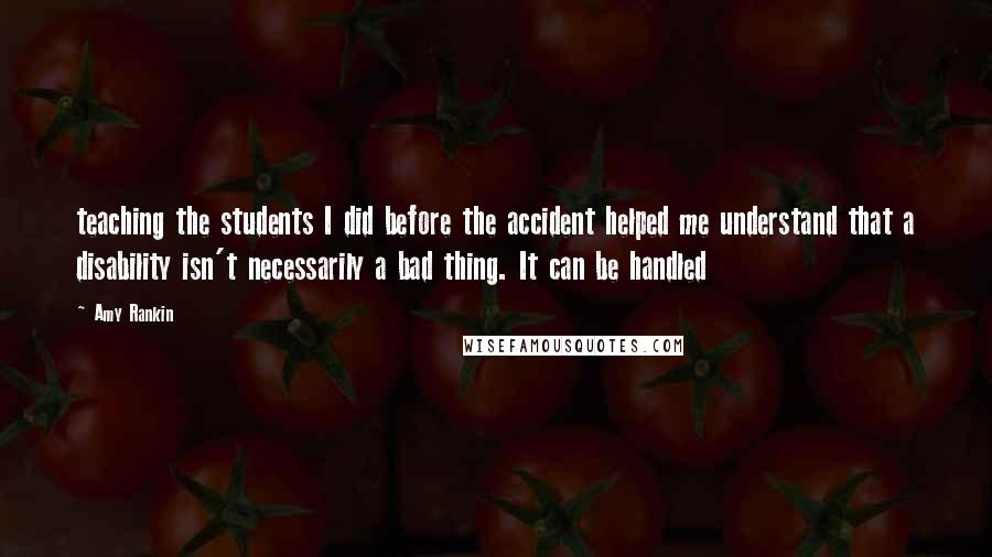 Amy Rankin Quotes: teaching the students I did before the accident helped me understand that a disability isn't necessarily a bad thing. It can be handled