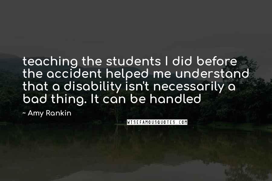 Amy Rankin Quotes: teaching the students I did before the accident helped me understand that a disability isn't necessarily a bad thing. It can be handled