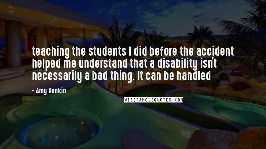 Amy Rankin Quotes: teaching the students I did before the accident helped me understand that a disability isn't necessarily a bad thing. It can be handled