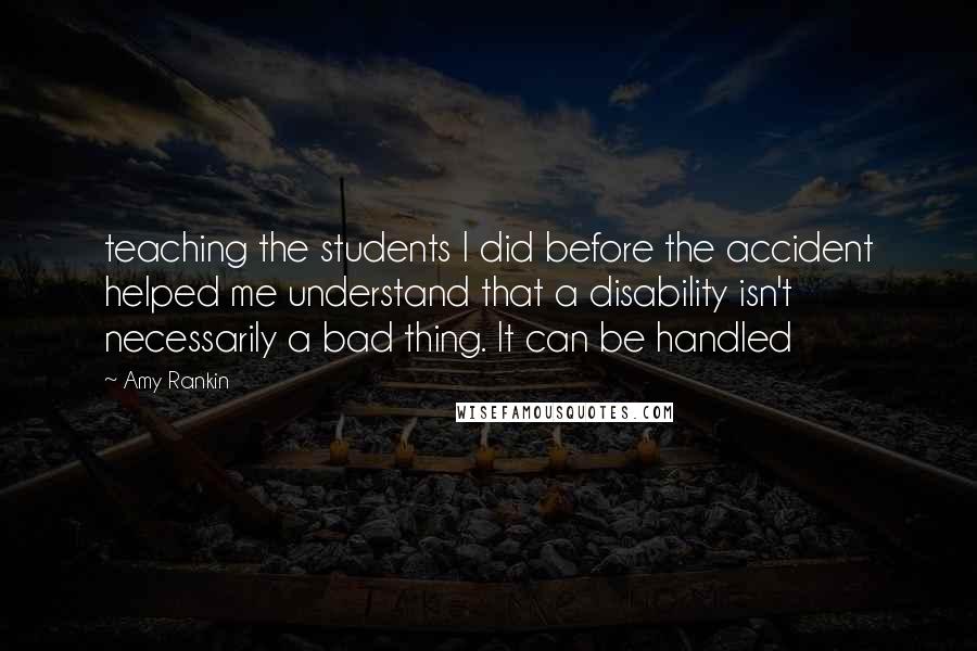 Amy Rankin Quotes: teaching the students I did before the accident helped me understand that a disability isn't necessarily a bad thing. It can be handled