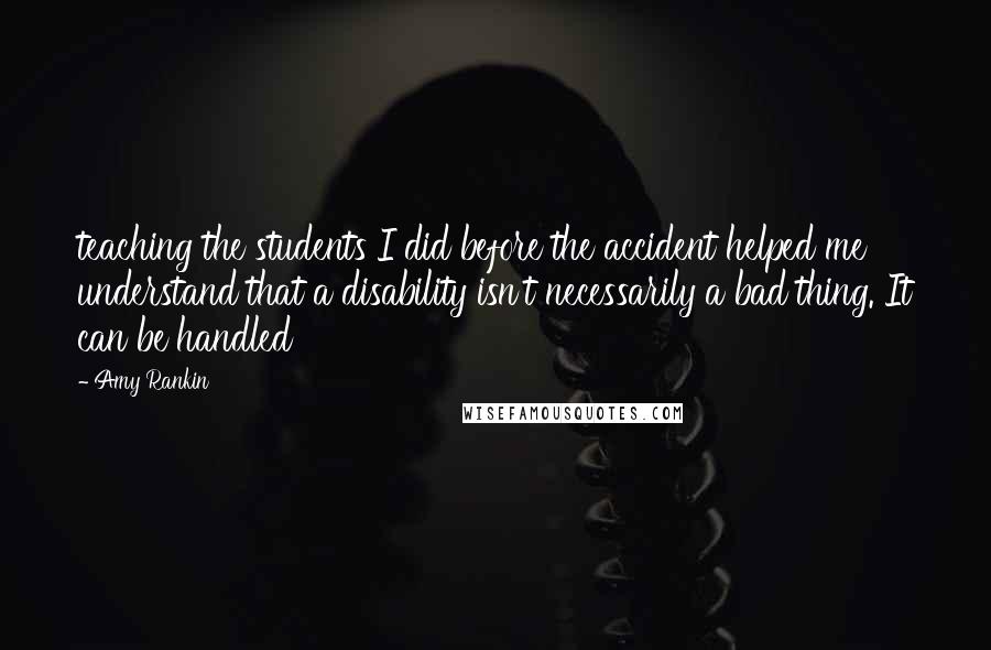 Amy Rankin Quotes: teaching the students I did before the accident helped me understand that a disability isn't necessarily a bad thing. It can be handled