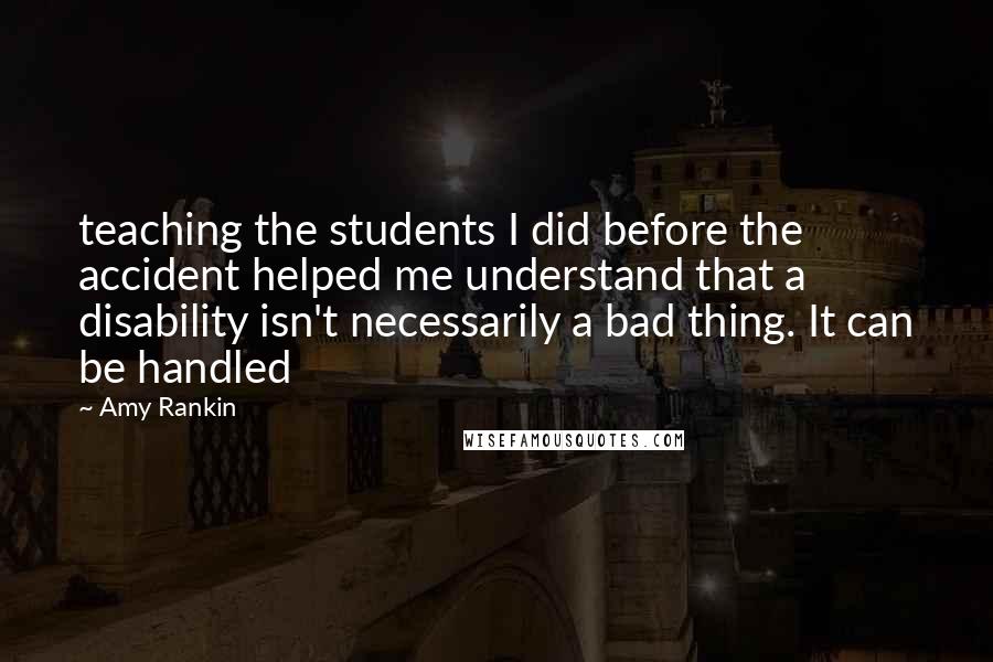 Amy Rankin Quotes: teaching the students I did before the accident helped me understand that a disability isn't necessarily a bad thing. It can be handled