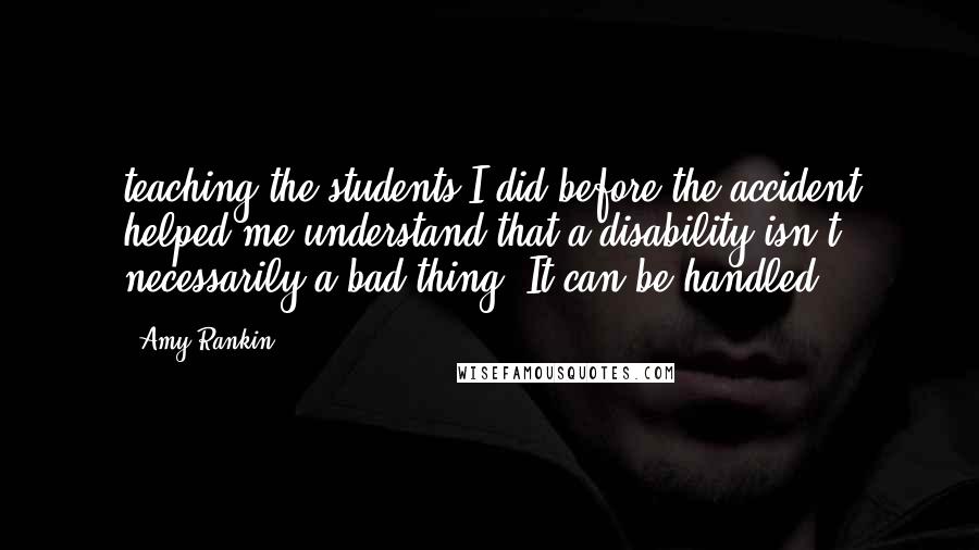 Amy Rankin Quotes: teaching the students I did before the accident helped me understand that a disability isn't necessarily a bad thing. It can be handled