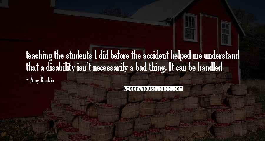 Amy Rankin Quotes: teaching the students I did before the accident helped me understand that a disability isn't necessarily a bad thing. It can be handled