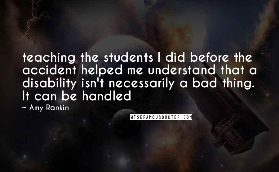 Amy Rankin Quotes: teaching the students I did before the accident helped me understand that a disability isn't necessarily a bad thing. It can be handled