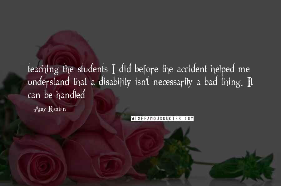 Amy Rankin Quotes: teaching the students I did before the accident helped me understand that a disability isn't necessarily a bad thing. It can be handled