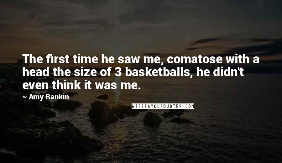 Amy Rankin Quotes: The first time he saw me, comatose with a head the size of 3 basketballs, he didn't even think it was me.