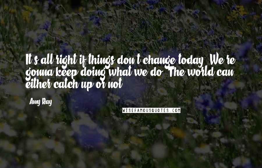 Amy Ray Quotes: It's all right if things don't change today. We're gonna keep doing what we do. The world can either catch up or not.