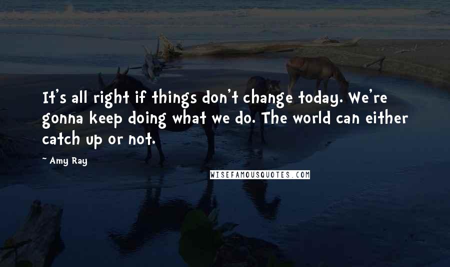 Amy Ray Quotes: It's all right if things don't change today. We're gonna keep doing what we do. The world can either catch up or not.