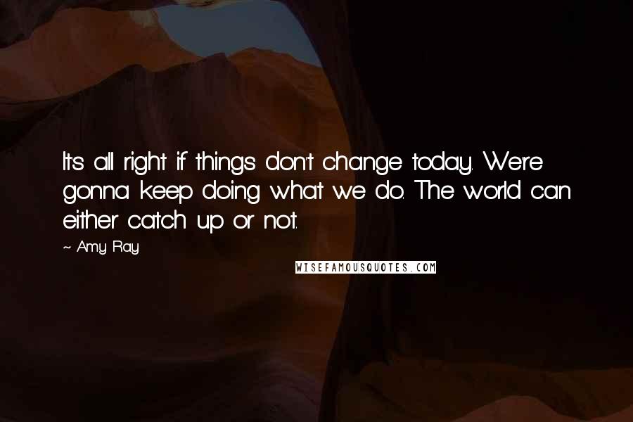 Amy Ray Quotes: It's all right if things don't change today. We're gonna keep doing what we do. The world can either catch up or not.