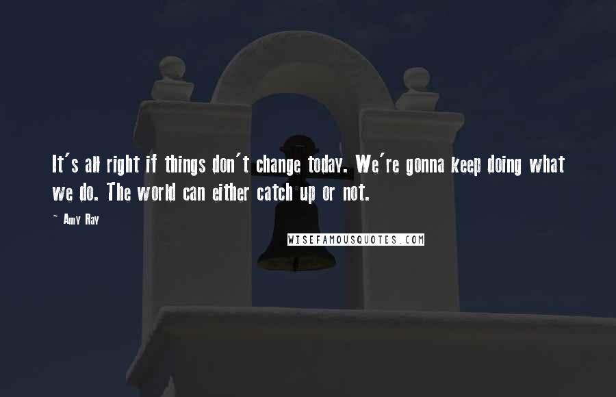 Amy Ray Quotes: It's all right if things don't change today. We're gonna keep doing what we do. The world can either catch up or not.