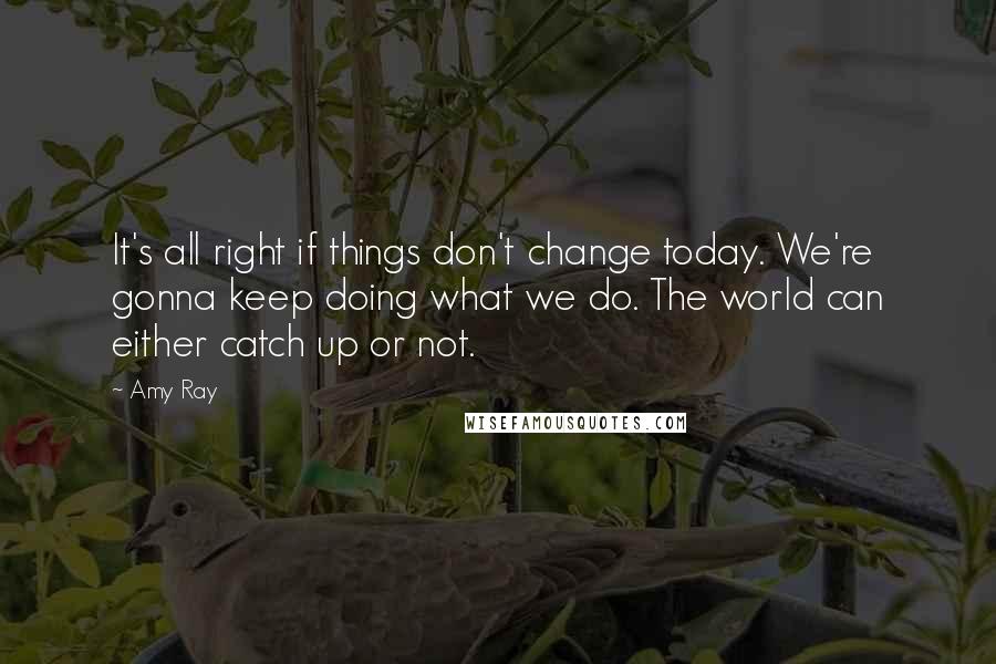 Amy Ray Quotes: It's all right if things don't change today. We're gonna keep doing what we do. The world can either catch up or not.