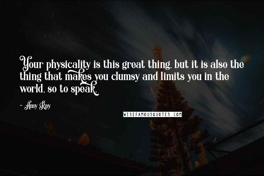 Amy Ray Quotes: Your physicality is this great thing, but it is also the thing that makes you clumsy and limits you in the world, so to speak.