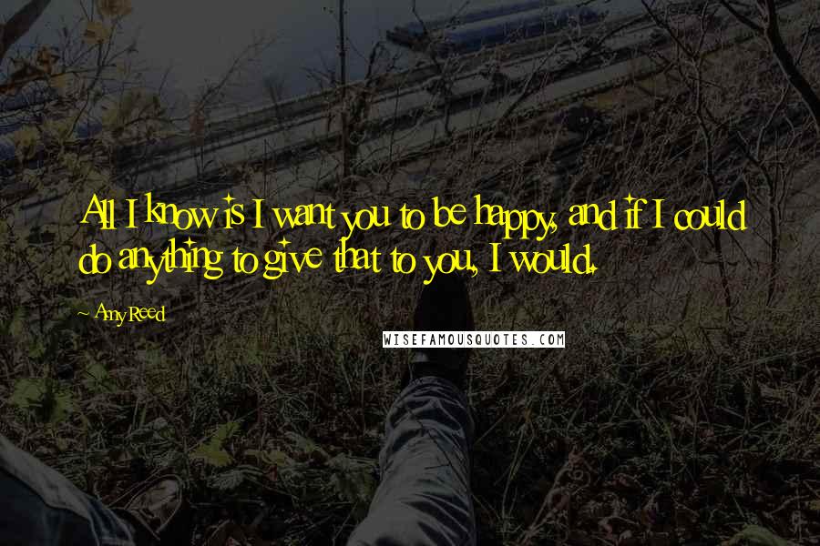 Amy Reed Quotes: All I know is I want you to be happy, and if I could do anything to give that to you, I would.