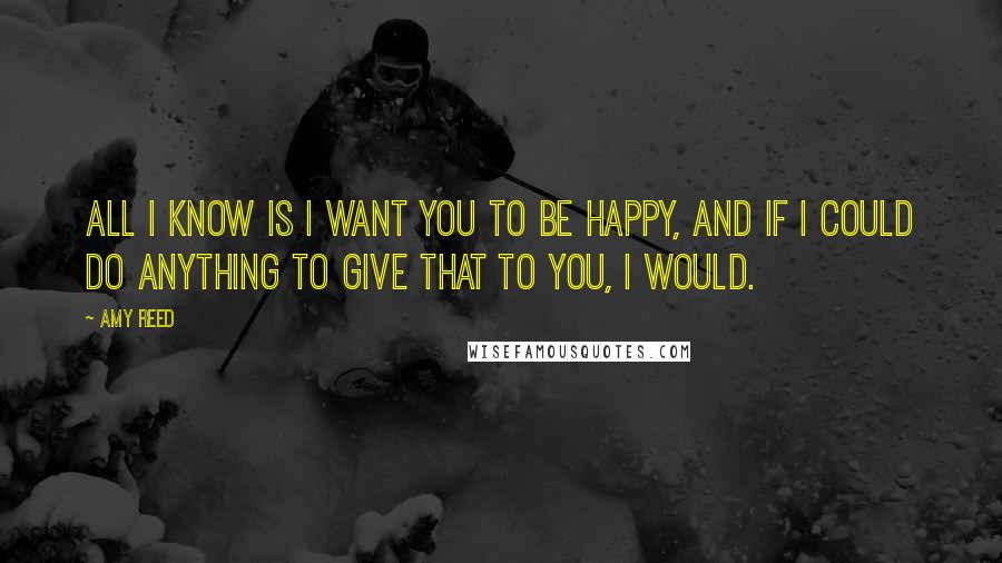 Amy Reed Quotes: All I know is I want you to be happy, and if I could do anything to give that to you, I would.