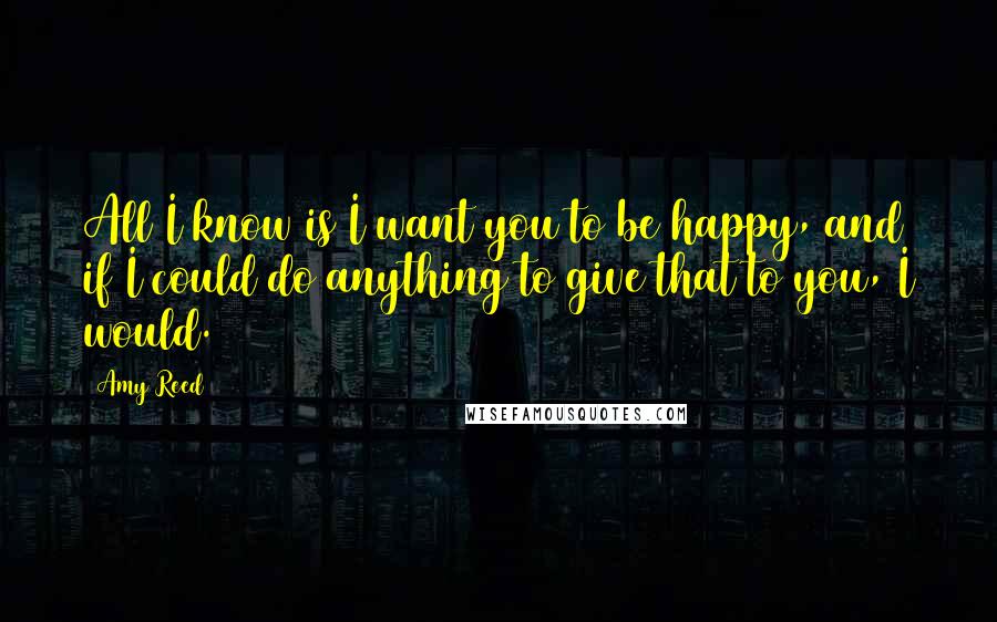 Amy Reed Quotes: All I know is I want you to be happy, and if I could do anything to give that to you, I would.