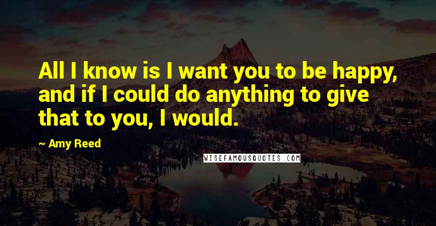 Amy Reed Quotes: All I know is I want you to be happy, and if I could do anything to give that to you, I would.