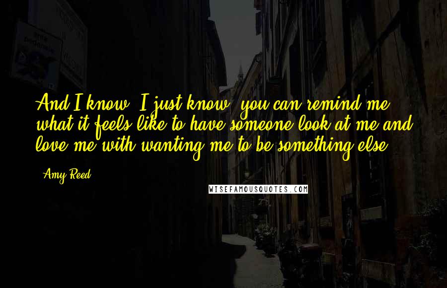 Amy Reed Quotes: And I know -I just know- you can remind me what it feels like to have someone look at me and love me with wanting me to be something else.