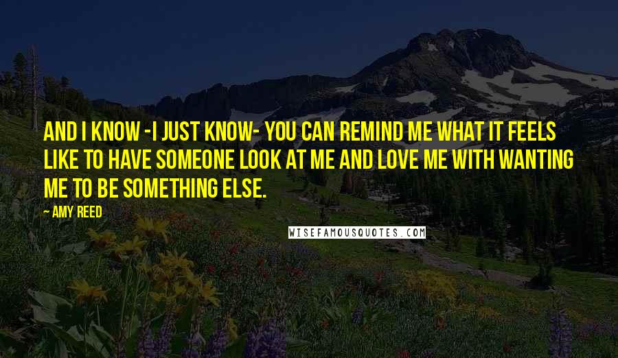 Amy Reed Quotes: And I know -I just know- you can remind me what it feels like to have someone look at me and love me with wanting me to be something else.