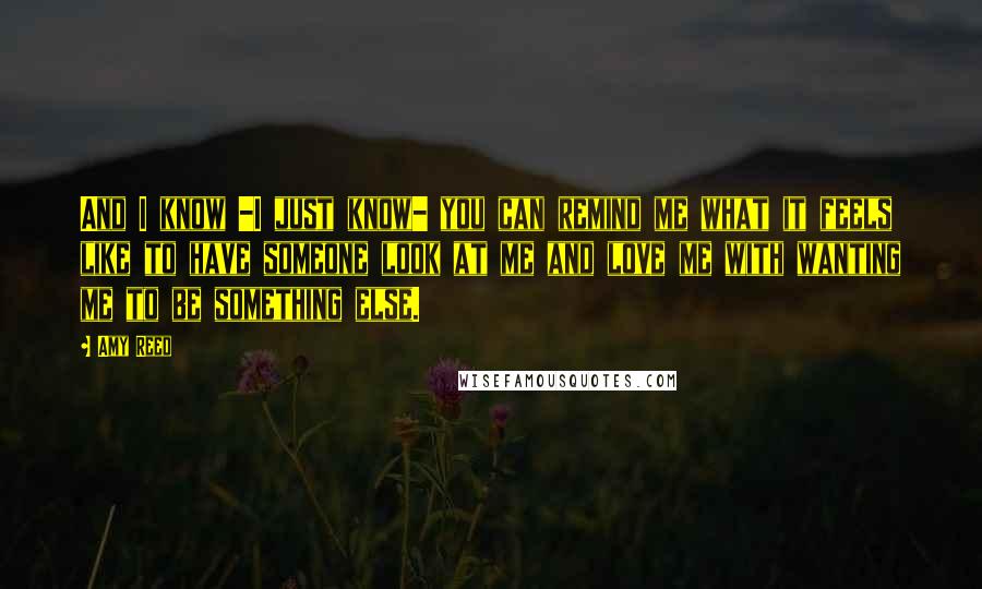 Amy Reed Quotes: And I know -I just know- you can remind me what it feels like to have someone look at me and love me with wanting me to be something else.